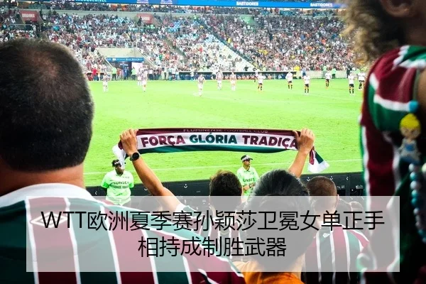 WTT欧洲夏季赛孙颖莎卫冕女单正手相持成制胜武器